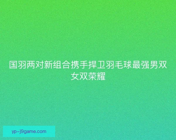 国羽两对新组合携手捍卫羽毛球最强男双女双荣耀 国羽两对新组合携手捍卫羽毛球最强男双女双荣耀