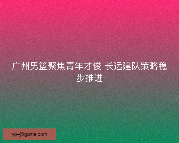 广州男篮聚焦青年才俊 长远建队策略稳步推进 广州男篮聚焦青年才俊 长远建队策略稳步推进