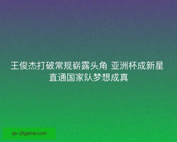 王俊杰打破常规崭露头角 亚洲杯成新星 直通国家队梦想成真