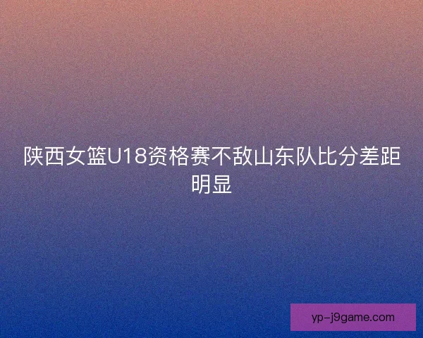 陕西女篮U18资格赛不敌山东队比分差距明显