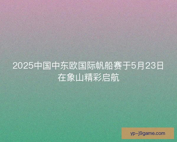 2025中国中东欧国际帆船赛于5月23日在象山精彩启航
