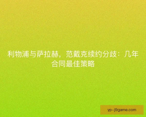 利物浦与萨拉赫，范戴克续约分歧：几年合同最佳策略