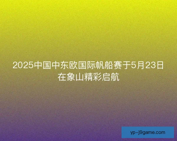 2025中国中东欧国际帆船赛于5月23日在象山精彩启航