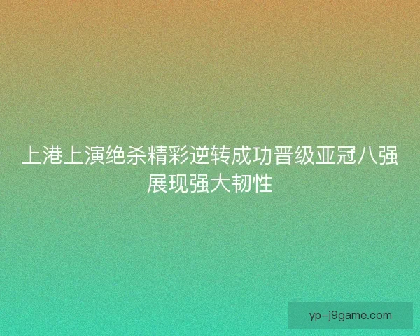 上港上演绝杀精彩逆转成功晋级亚冠八强展现强大韧性