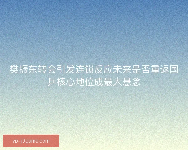 樊振东转会引发连锁反应未来是否重返国乒核心地位成最大悬念 樊振东转会引发连锁反应未来是否重返国乒核心地位成最大悬念