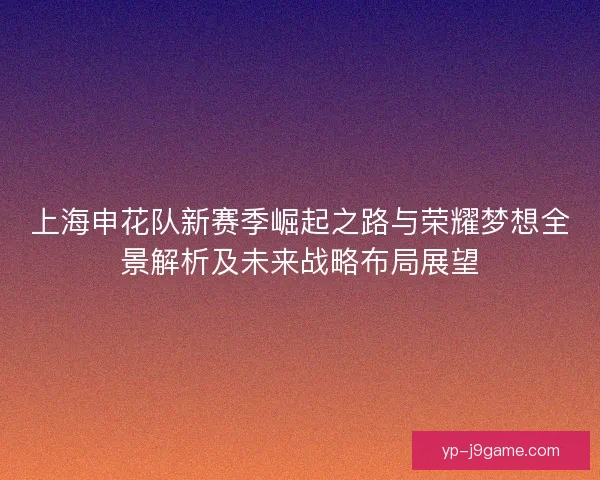 上海申花队新赛季崛起之路与荣耀梦想全景解析及未来战略布局展望