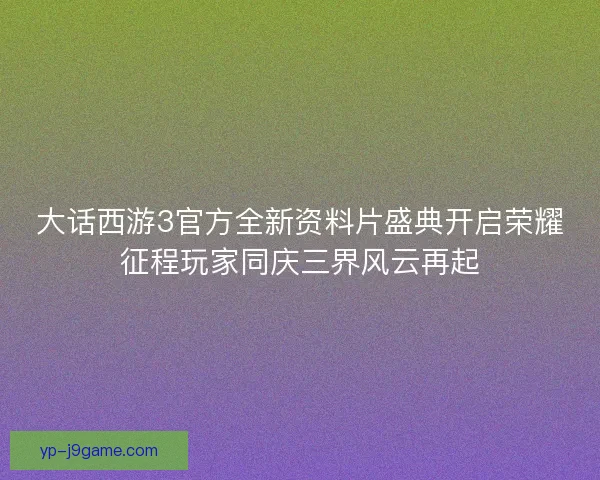 大话西游3官方全新资料片盛典开启荣耀征程玩家同庆三界风云再起