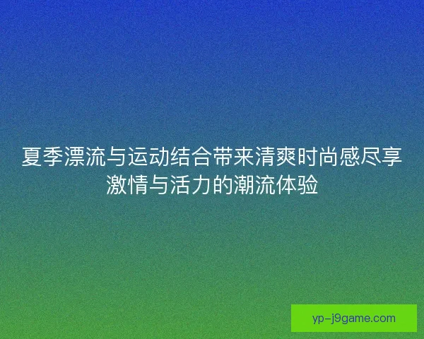 夏季漂流与运动结合带来清爽时尚感尽享激情与活力的潮流体验 夏季漂流与运动结合带来清爽时尚感尽享激情与活力的潮流体验