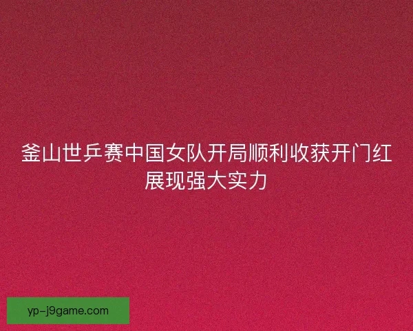 釜山世乒赛中国女队开局顺利收获开门红展现强大实力