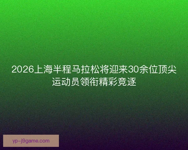 2026上海半程马拉松将迎来30余位顶尖运动员领衔精彩竞逐