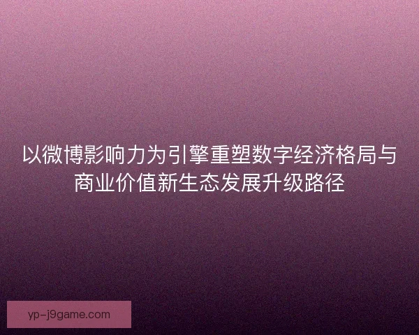 以微博影响力为引擎重塑数字经济格局与商业价值新生态发展升级路径