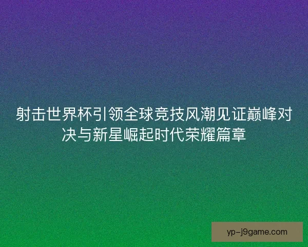 射击世界杯引领全球竞技风潮见证巅峰对决与新星崛起时代荣耀篇章