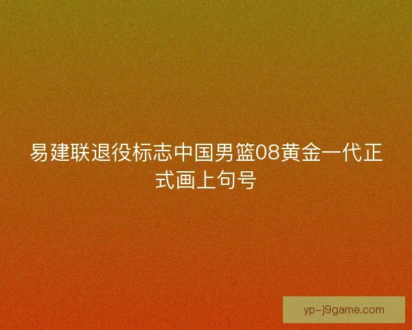 易建联退役标志中国男篮08黄金一代正式画上句号