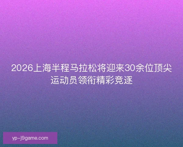 2026上海半程马拉松将迎来30余位顶尖运动员领衔精彩竞逐