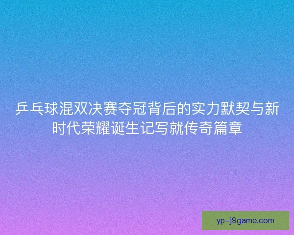 乒乓球混双决赛夺冠背后的实力默契与新时代荣耀诞生记写就传奇篇章