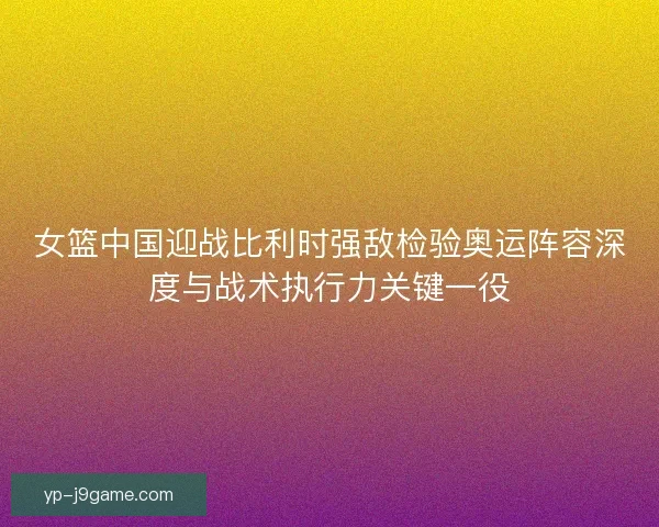 女篮中国迎战比利时强敌检验奥运阵容深度与战术执行力关键一役